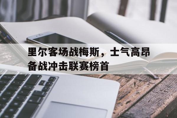 IM体育注册链接-里尔客场战梅斯,士气高昂备战冲击联赛榜首的简单介绍